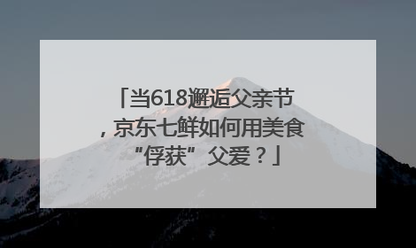 当618邂逅父亲节，京东七鲜如何用美食“俘获”父爱？